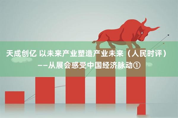 天成创亿 以未来产业塑造产业未来（人民时评） ——从展会感受中国经济脉动①