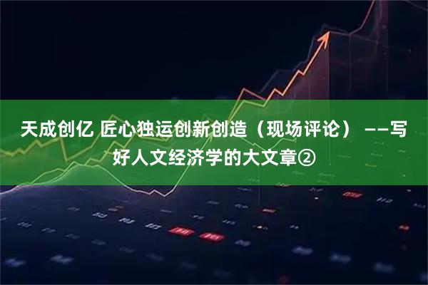 天成创亿 匠心独运创新创造（现场评论） ——写好人文经济学的大文章②