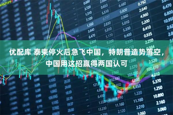 优配库 泰柬停火后急飞中国，特朗普造势落空，中国用这招赢得两国认可