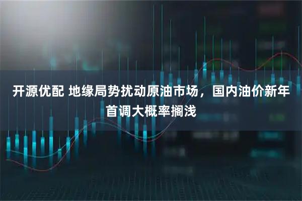 开源优配 地缘局势扰动原油市场，国内油价新年首调大概率搁浅