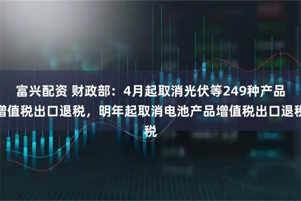 富兴配资 财政部：4月起取消光伏等249种产品增值税出口退税，明年起取消电池产品增值税出口退税