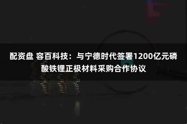 配资盘 容百科技：与宁德时代签署1200亿元磷酸铁锂正极材料采购合作协议