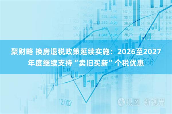 聚财略 换房退税政策延续实施：2026至2027年度继续支持“卖旧买新”个税优惠