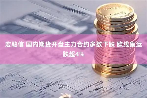 宏融信 国内期货开盘主力合约多数下跌 欧线集运跌超4%