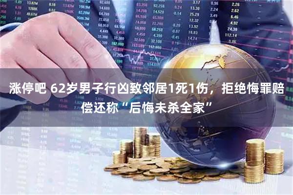 涨停吧 62岁男子行凶致邻居1死1伤，拒绝悔罪赔偿还称“后悔未杀全家”