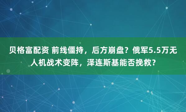 贝格富配资 前线僵持，后方崩盘？俄军5.5万无人机战术变阵，泽连斯基能否挽救？