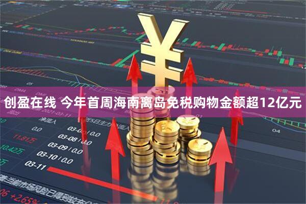 创盈在线 今年首周海南离岛免税购物金额超12亿元