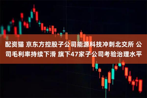 配资猫 京东方控股子公司能源科技冲刺北交所 公司毛利率持续下滑 旗下47家子公司考验治理水平