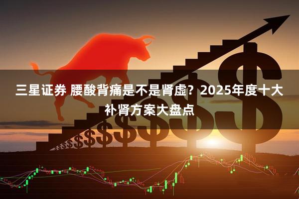 三星证券 腰酸背痛是不是肾虚？2025年度十大补肾方案大盘点