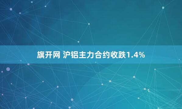 旗开网 沪铝主力合约收跌1.4%