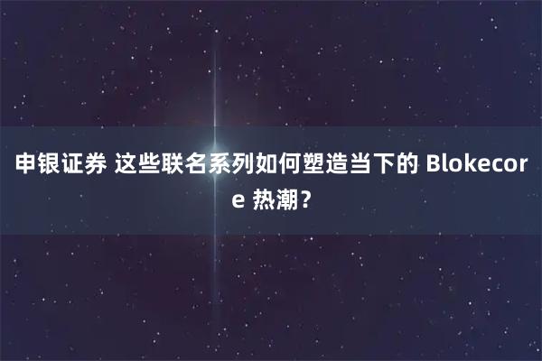 申银证券 这些联名系列如何塑造当下的 Blokecore 热潮？