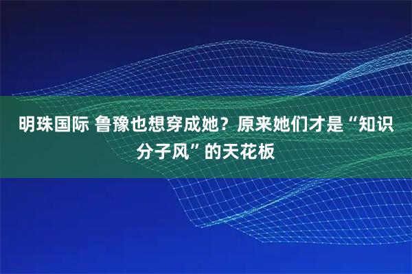 明珠国际 鲁豫也想穿成她？原来她们才是“知识分子风”的天花板