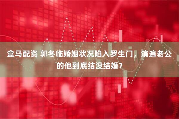盒马配资 郭冬临婚姻状况陷入罗生门，演遍老公的他到底结没结婚？