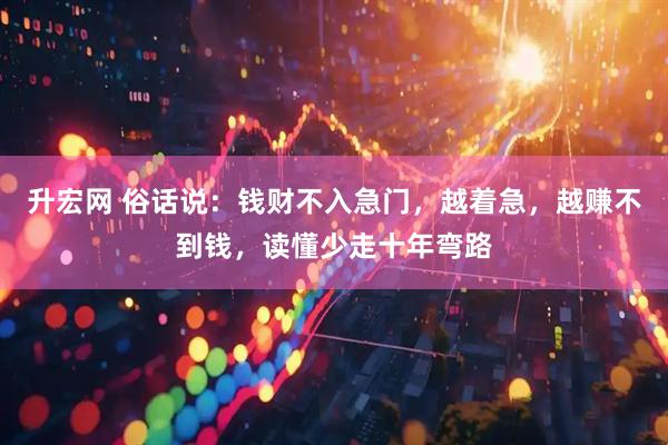 升宏网 俗话说：钱财不入急门，越着急，越赚不到钱，读懂少走十年弯路