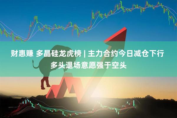 财惠赚 多晶硅龙虎榜 | 主力合约今日减仓下行 多头退场意愿强于空头