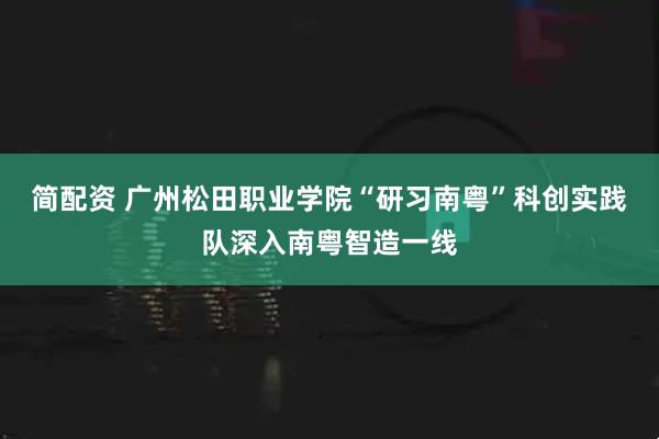 简配资 广州松田职业学院“研习南粤”科创实践队深入南粤智造一线